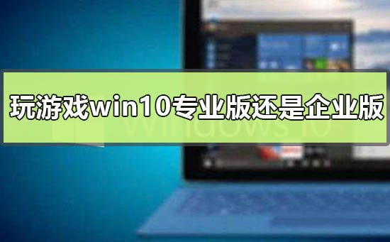 玩游戲用win10專業(yè)版還是企業(yè)版