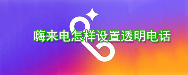嗨來電如何設(shè)置透明電話？嗨來電透明電話設(shè)置方法分享