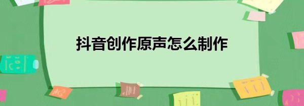 抖音創(chuàng)作原聲怎么制作