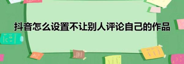 抖音怎么設(shè)置不讓別人評論自己的作品