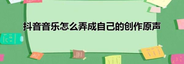 抖音音樂怎么弄成自己的創(chuàng)作原聲